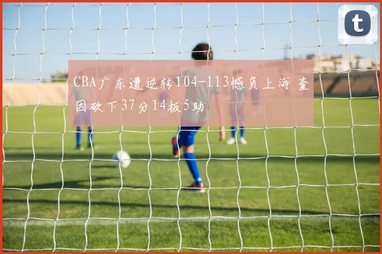 CBA广东遭逆转104-113憾负上海 奎因砍下37分14板5助