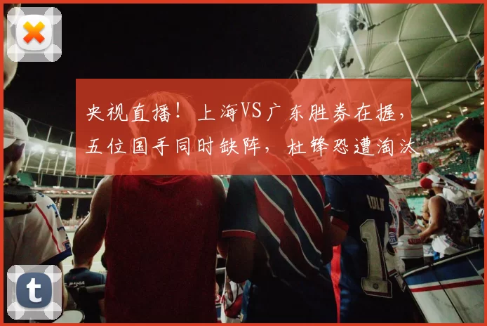 央视直播！上海VS广东胜券在握，五位国手同时缺阵，杜锋恐遭淘汰