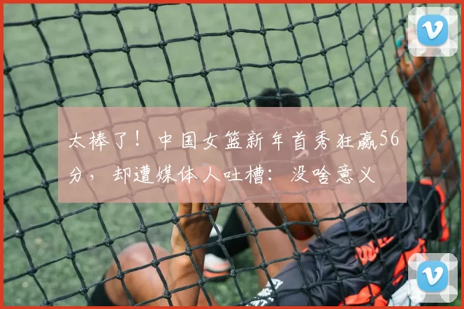 太棒了！中国女篮新年首秀狂赢56分，却遭媒体人吐槽：没啥意义