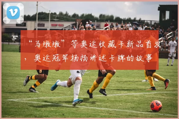 “马墩墩”等奥运收藏卡新品首发，奥运冠军杨扬讲述卡牌的故事